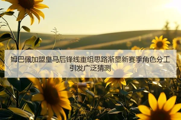 姆巴佩加盟皇马后锋线重组思路渐显新赛季角色分工引发广泛猜测