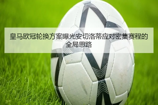 皇马欧冠轮换方案曝光安切洛蒂应对密集赛程的全局思路