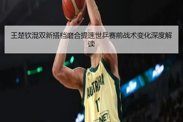 王楚钦混双新搭档磨合提速世乒赛前战术变化深度解读